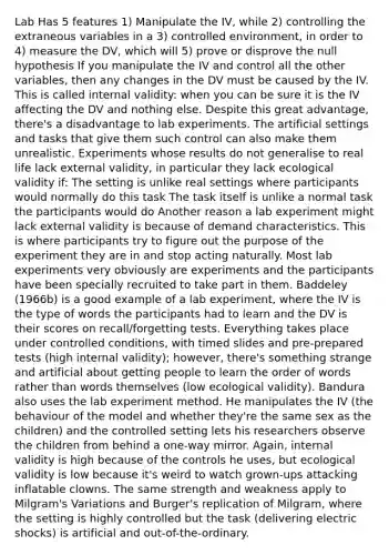 Lab Has 5 features 1) Manipulate the IV, while 2) controlling the extraneous variables in a 3) controlled environment, in order to 4) measure the DV, which will 5) prove or disprove the null hypothesis If you manipulate the IV and control all the other variables, then any changes in the DV must be caused by the IV. This is called internal validity: when you can be sure it is the IV affecting the DV and nothing else. Despite this great advantage, there's a disadvantage to lab experiments. The artificial settings and tasks that give them such control can also make them unrealistic. Experiments whose results do not generalise to real life lack external validity, in particular they lack ecological validity if: The setting is unlike real settings where participants would normally do this task The task itself is unlike a normal task the participants would do Another reason a lab experiment might lack external validity is because of demand characteristics. This is where participants try to figure out the purpose of the experiment they are in and stop acting naturally. Most lab experiments very obviously are experiments and the participants have been specially recruited to take part in them. Baddeley (1966b) is a good example of a lab experiment, where the IV is the type of words the participants had to learn and the DV is their scores on recall/forgetting tests. Everything takes place under controlled conditions, with timed slides and pre-prepared tests (high internal validity); however, there's something strange and artificial about getting people to learn the order of words rather than words themselves (low ecological validity). Bandura also uses the lab experiment method. He manipulates the IV (the behaviour of the model and whether they're the same sex as the children) and the controlled setting lets his researchers observe the children from behind a one-way mirror. Again, internal validity is high because of the controls he uses, but ecological validity is low because it's weird to watch grown-ups attacking inflatable clowns. The same strength and weakness apply to Milgram's Variations and Burger's replication of Milgram, where the setting is highly controlled but the task (delivering electric shocks) is artificial and out-of-the-ordinary.