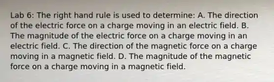 Lab 6: The right hand rule is used to determine: A. The direction of the electric force on a charge moving in an electric field. B. The magnitude of the electric force on a charge moving in an electric field. C. The direction of the magnetic force on a charge moving in a magnetic field. D. The magnitude of the magnetic force on a charge moving in a magnetic field.