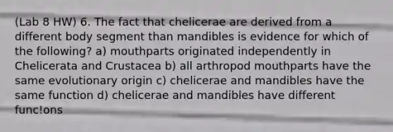 (Lab 8 HW) 6. The fact that chelicerae are derived from a different body segment than mandibles is evidence for which of the following? a) mouthparts originated independently in Chelicerata and Crustacea b) all arthropod mouthparts have the same evolutionary origin c) chelicerae and mandibles have the same function d) chelicerae and mandibles have different func!ons