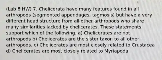 (Lab 8 HW) 7. Chelicerata have many features found in all arthropods (segmented appendages, tagmosis) but have a very different head structure from all other arthropods who share many similarities lacked by chelicerates. These statements support which of the following. a) Chelicerates are not arthropods b) Chelicerates are the sister taxon to all other arthropods. c) Chelicerates are most closely related to Crustacea d) Chelicerates are most closely related to Myriapoda