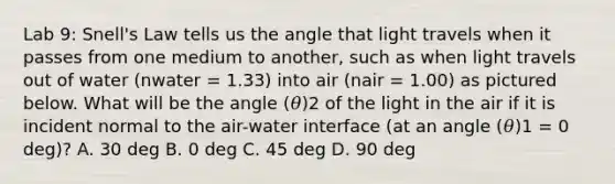 Lab 9: Snell's Law tells us the angle that light travels when it passes from one medium to another, such as when light travels out of water (nwater = 1.33) into air (nair = 1.00) as pictured below. What will be the angle (𝜃)2 of the light in the air if it is incident normal to the air-water interface (at an angle (𝜃)1 = 0 deg)? A. 30 deg B. 0 deg C. 45 deg D. 90 deg