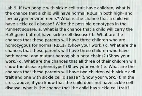 Lab 9: If two people with sickle cell trait have children, what is the chance that a child will have normal RBCs in both high- and low-oxygen environments? What is the chance that a child will have sickle cell disease? Write the possible genotypes in the Punnett square. a. What is the chance that a child will carry the HbS gene but not have sickle cell disease? b. What are the chances that these parents will have three children who are homozygous for normal RBCs? (Show your work.) c. What are the chances that these parents will have three children who have both normal and mutant hemoglobin beta chains? (Show your work.) d. What are the chances that all three of their children will show the disease phenotype? (Show your work.) e. What are the chances that these parents will have two children with sickle cell trait and one with sickle cell disease? (Show your work.) f. In the cross above, if you know that the child does not have sickle cell disease, what is the chance that the child has sickle cell trait?