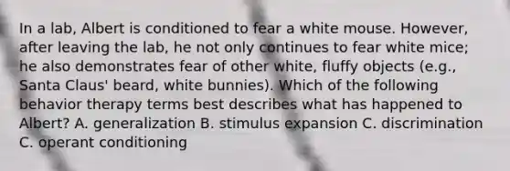 In a lab, Albert is conditioned to fear a white mouse. However, after leaving the lab, he not only continues to fear white mice; he also demonstrates fear of other white, fluffy objects (e.g., Santa Claus' beard, white bunnies). Which of the following behavior therapy terms best describes what has happened to Albert? A. generalization B. stimulus expansion C. discrimination C. operant conditioning