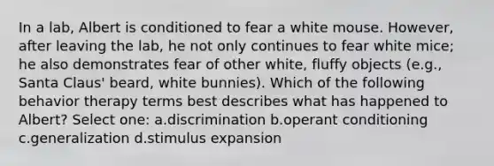 In a lab, Albert is conditioned to fear a white mouse. However, after leaving the lab, he not only continues to fear white mice; he also demonstrates fear of other white, fluffy objects (e.g., Santa Claus' beard, white bunnies). Which of the following behavior therapy terms best describes what has happened to Albert? Select one: a.discrimination b.operant conditioning c.generalization d.stimulus expansion