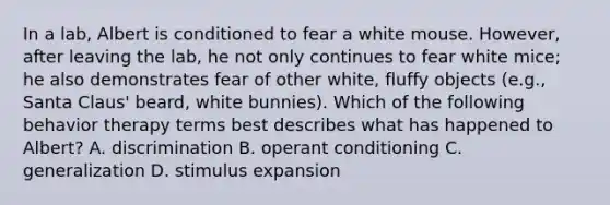 In a lab, Albert is conditioned to fear a white mouse. However, after leaving the lab, he not only continues to fear white mice; he also demonstrates fear of other white, fluffy objects (e.g., Santa Claus' beard, white bunnies). Which of the following behavior therapy terms best describes what has happened to Albert? A. discrimination B. operant conditioning C. generalization D. stimulus expansion