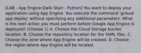 [LAB - App Engine:Qwik Start - Python] You want to deploy your application using App Engine. You execute the command 'gcloud app deploy' without specifying any additional parameters. What is the next action you must perform before Google App Engine is deployed? (Choose 1) A. Choose the Cloud Storage bucket location. B. Choose the repository location for the YAML files. C. Choose the zone where App Engine will be created. D. Choose the region where App Engine will be located.