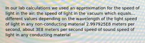 In our lab calculations we used an approximation for the speed of light in the air: the speed of light in the vacuum which equals... different values depending on the wavelength of the light speed of light in any non-conducting material 2.997925E8 meters per second, about 3E8 meters per second speed of sound speed of light in any conducting material