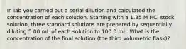 In lab you carried out a serial dilution and calculated the concentration of each solution. Starting with a 1.35 M HCl stock solution, three standard solutions are prepared by sequentially diluting 5.00 mL of each solution to 100.0 mL. What is the concentration of the final solution (the third volumetric flask)?