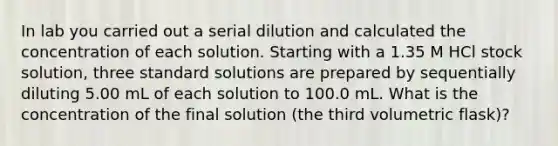 In lab you carried out a serial dilution and calculated the concentration of each solution. Starting with a 1.35 M HCl stock solution, three standard solutions are prepared by sequentially diluting 5.00 mL of each solution to 100.0 mL. What is the concentration of the final solution (the third volumetric flask)?