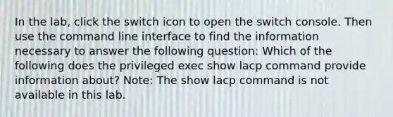 In the lab, click the switch icon to open the switch console. Then use the command line interface to find the information necessary to answer the following question: Which of the following does the privileged exec show lacp command provide information about? Note: The show lacp command is not available in this lab.