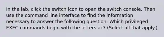 In the lab, click the switch icon to open the switch console. Then use the command line interface to find the information necessary to answer the following question: Which privileged EXEC commands begin with the letters ac? (Select all that apply.)