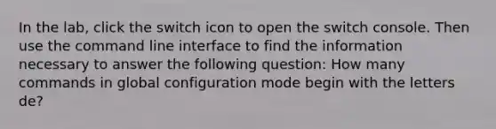 In the lab, click the switch icon to open the switch console. Then use the command line interface to find the information necessary to answer the following question: How many commands in global configuration mode begin with the letters de?