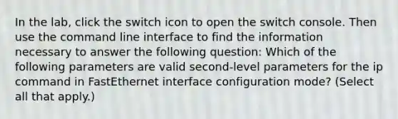 In the lab, click the switch icon to open the switch console. Then use the command line interface to find the information necessary to answer the following question: Which of the following parameters are valid second-level parameters for the ip command in FastEthernet interface configuration mode? (Select all that apply.)