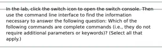 In the lab, click the switch icon to open the switch console. Then use the command line interface to find the information necessary to answer the following question: Which of the following commands are complete commands (i.e., they do not require additional parameters or keywords)? (Select all that apply.)