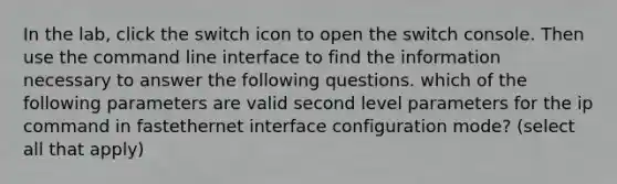 In the lab, click the switch icon to open the switch console. Then use the command line interface to find the information necessary to answer the following questions. which of the following parameters are valid second level parameters for the ip command in fastethernet interface configuration mode? (select all that apply)