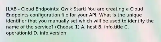 [LAB - Cloud Endpoints: Qwik Start] You are creating a Cloud Endpoints configuration file for your API. What is the unique identifier that you manually set which will be used to identify the name of the service? (Choose 1) A. host B. info.title C. operationId D. info.version