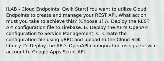 [LAB - Cloud Endpoints: Qwik Start] You want to utilize Cloud Endpoints to create and manage your REST API. What action must you take to achieve this? (Choose 1) A. Deploy the REST API configuration file to Firebase. B. Deploy the API's OpenAPI configuration to Service Management. C. Create the configuration file using gRPC and upload to the Cloud SDK library. D. Deploy the API's OpenAPI configuration using a service account to Google Apps Script API.