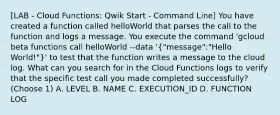 [LAB - Cloud Functions: Qwik Start - Command Line] You have created a function called helloWorld that parses the call to the function and logs a message. You execute the command 'gcloud beta functions call helloWorld --data '("message":"Hello World!")' to test that the function writes a message to the cloud log. What can you search for in the Cloud Functions logs to verify that the specific test call you made completed successfully? (Choose 1) A. LEVEL B. NAME C. EXECUTION_ID D. FUNCTION LOG