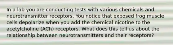 In a lab you are conducting tests with various chemicals and neurotransmitter receptors. You notice that exposed frog muscle cells depolarize when you add the chemical nicotine to the acetylcholine (ACh) receptors. What does this tell us about the relationship between neurotransmitters and their receptors?