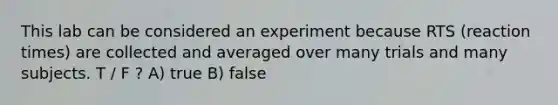 This lab can be considered an experiment because RTS (reaction times) are collected and averaged over many trials and many subjects. T / F ? A) true B) false