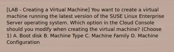 [LAB - Creating a Virtual Machine] You want to create a virtual machine running the latest version of the SUSE Linux Enterprise Server operating system. Which option in the Cloud Console should you modify when creating the virtual machine? (Choose 1) A. Boot disk B. Machine Type C. Machine Family D. Machine Configuration