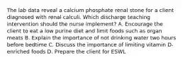 The lab data reveal a calcium phosphate renal stone for a client diagnosed with renal calculi. Which discharge teaching intervention should the nurse implement? A. Encourage the client to eat a low purine diet and limit foods such as organ meats B. Explain the importance of not drinking water two hours before bedtime C. Discuss the importance of limiting vitamin D-enriched foods D. Prepare the client for ESWL