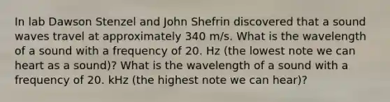 In lab Dawson Stenzel and John Shefrin discovered that a sound waves travel at approximately 340 m/s. What is the wavelength of a sound with a frequency of 20. Hz (the lowest note we can heart as a sound)? What is the wavelength of a sound with a frequency of 20. kHz (the highest note we can hear)?