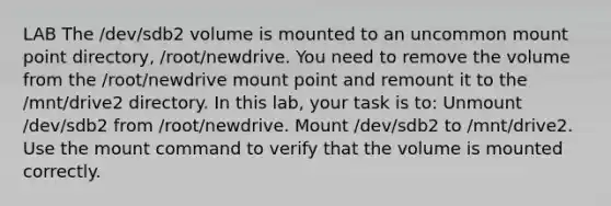 LAB The /dev/sdb2 volume is mounted to an uncommon mount point directory, /root/newdrive. You need to remove the volume from the /root/newdrive mount point and remount it to the /mnt/drive2 directory. In this lab, your task is to: Unmount /dev/sdb2 from /root/newdrive. Mount /dev/sdb2 to /mnt/drive2. Use the mount command to verify that the volume is mounted correctly.