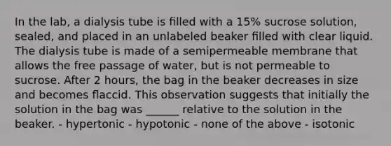 In the lab, a dialysis tube is ﬁlled with a 15% sucrose solution, sealed, and placed in an unlabeled beaker ﬁlled with clear liquid. The dialysis tube is made of a semipermeable membrane that allows the free passage of water, but is not permeable to sucrose. After 2 hours, the bag in the beaker decreases in size and becomes ﬂaccid. This observation suggests that initially the solution in the bag was ______ relative to the solution in the beaker. - hypertonic - hypotonic - none of the above - isotonic