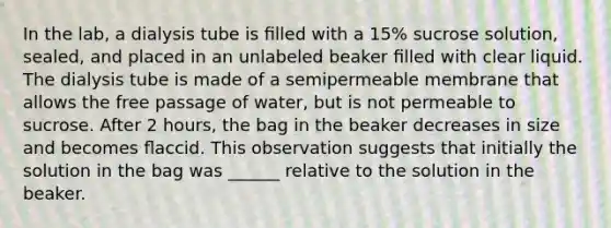 In the lab, a dialysis tube is ﬁlled with a 15% sucrose solution, sealed, and placed in an unlabeled beaker ﬁlled with clear liquid. The dialysis tube is made of a semipermeable membrane that allows the free passage of water, but is not permeable to sucrose. After 2 hours, the bag in the beaker decreases in size and becomes ﬂaccid. This observation suggests that initially the solution in the bag was ______ relative to the solution in the beaker.