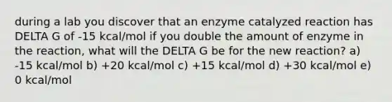 during a lab you discover that an enzyme catalyzed reaction has DELTA G of -15 kcal/mol if you double the amount of enzyme in the reaction, what will the DELTA G be for the new reaction? a) -15 kcal/mol b) +20 kcal/mol c) +15 kcal/mol d) +30 kcal/mol e) 0 kcal/mol