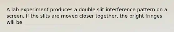 A lab experiment produces a double slit interference pattern on a screen. If the slits are moved closer together, the bright fringes will be _______________________