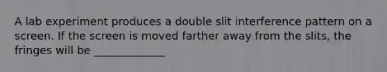 A lab experiment produces a double slit interference pattern on a screen. If the screen is moved farther away from the slits, the fringes will be _____________