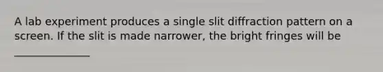 A lab experiment produces a single slit diffraction pattern on a screen. If the slit is made narrower, the bright fringes will be ______________