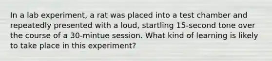 In a lab experiment, a rat was placed into a test chamber and repeatedly presented with a loud, startling 15-second tone over the course of a 30-mintue session. What kind of learning is likely to take place in this experiment?