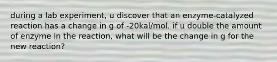 during a lab experiment, u discover that an enzyme-catalyzed reaction has a change in g of -20kal/mol. if u double the amount of enzyme in the reaction, what will be the change in g for the new reaction?