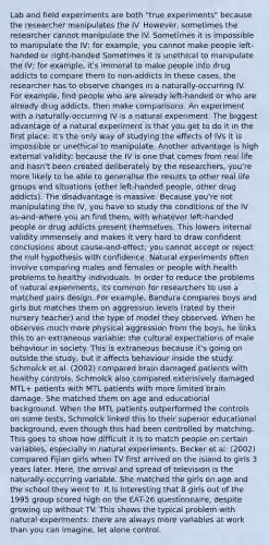 Lab and field experiments are both "true experiments" because the researcher manipulates the IV. However, sometimes the researcher cannot manipulate the IV. Sometimes it is impossible to manipulate the IV; for example, you cannot make people left-handed or right-handed Sometimes it is unethical to manipulate the IV; for example, it's immoral to make people into drug addicts to compare them to non-addicts In these cases, the researcher has to observe changes in a naturally-occurring IV. For example, find people who are already left-handed or who are already drug addicts, then make comparisons. An experiment with a naturally-occurring IV is a natural experiment. The biggest advantage of a natural experiment is that you get to do it in the first place: it's the only way of studying the effects of IVs it is impossible or unethical to manipulate. Another advantage is high external validity: because the IV is one that comes from real life and hasn't been created deliberately by the researchers, you're more likely to be able to generalise the results to other real life groups and situations (other left-handed people, other drug addicts). The disadvantage is massive. Because you're not manipulating the IV, you have to study the conditions of the IV as-and-where you an find them, with whatever left-handed people or drug addicts present themselves. This lowers internal validity immensely and makes it very hard to draw confident conclusions about cause-and-effect; you cannot accept or reject the null hypothesis with confidence. Natural experiments often involve comparing males and females or people with health problems to healthy individuals. In order to reduce the problems of natural experiments, its common for researchers to use a matched pairs design. For example, Bandura compares boys and girls but matches them on aggression levels (rated by their nursery teacher) and the type of model they observed. When he observes much more physical aggression from the boys, he links this to an extraneous variable: the cultural expectations of male behaviour in society. This is extraneous because it's going on outside the study, but it affects behaviour inside the study. Schmolck et al. (2002) compared brain damaged patients with healthy controls. Schmolck also compared extensively damaged MTL+ patients with MTL patients with more limited brain damage. She matched them on age and educational background. When the MTL patients outperformed the controls on some tests, Schmolck linked this to their superior educational background, even though this had been controlled by matching. This goes to show how difficult it is to match people on certain variables, especially in natural experiments. Becker et al. (2002) compared Fijian girls when TV first arrived on the island to girls 3 years later. Here, the arrival and spread of television is the naturally-occurring variable. She matched the girls on age and the school they went to. It is interesting that 8 girls out of the 1995 group scored high on the EAT-26 questionnaire, despite growing up without TV. This shows the typical problem with natural experiments: there are always more variables at work than you can imagine, let alone control.