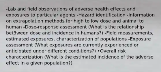 -Lab and field observations of adverse health effects and exposures to particular agents -Hazard identification -Information on extrapolation methods for high to low dose and animal to human -Dose-response assessment (What is the relationship bet3ween dose and incidence in humans?) -Field measurements, estimated exposures, characterization of populations -Exposure assessment (What exposures are currently experienced or anticipated under different conditions?) •Overall risk characterization (What is the estimated incidence of the adverse effect in a given population?)