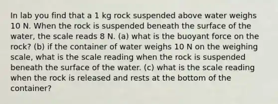 In lab you find that a 1 kg rock suspended above water weighs 10 N. When the rock is suspended beneath the surface of the water, the scale reads 8 N. (a) what is the buoyant force on the rock? (b) if the container of water weighs 10 N on the weighing scale, what is the scale reading when the rock is suspended beneath the surface of the water. (c) what is the scale reading when the rock is released and rests at the bottom of the container?