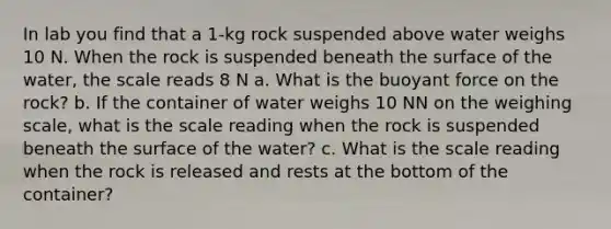 In lab you find that a 1-kg rock suspended above water weighs 10 N. When the rock is suspended beneath the surface of the water, the scale reads 8 N a. What is the buoyant force on the rock? b. If the container of water weighs 10 NN on the weighing scale, what is the scale reading when the rock is suspended beneath the surface of the water? c. What is the scale reading when the rock is released and rests at the bottom of the container?