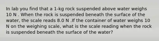 In lab you find that a 1-kg rock suspended above water weighs 10 N . When the rock is suspended beneath the surface of the water, the scale reads 8.0 N .If the container of water weighs 10 N on the weighing scale, what is the scale reading when the rock is suspended beneath the surface of the water?