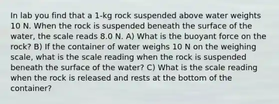 In lab you find that a 1-kg rock suspended above water weights 10 N. When the rock is suspended beneath the surface of the water, the scale reads 8.0 N. A) What is the buoyant force on the rock? B) If the container of water weighs 10 N on the weighing scale, what is the scale reading when the rock is suspended beneath the surface of the water? C) What is the scale reading when the rock is released and rests at the bottom of the container?