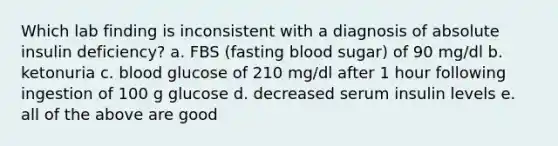 Which lab finding is inconsistent with a diagnosis of absolute insulin deficiency? a. FBS (fasting blood sugar) of 90 mg/dl b. ketonuria c. blood glucose of 210 mg/dl after 1 hour following ingestion of 100 g glucose d. decreased serum insulin levels e. all of the above are good