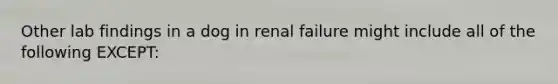 Other lab findings in a dog in renal failure might include all of the following EXCEPT: