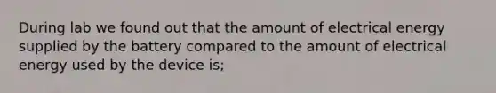 During lab we found out that the amount of electrical energy supplied by the battery compared to the amount of electrical energy used by the device is;