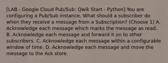 [LAB - Google Cloud Pub/Sub: Qwik Start - Python] You are configuring a Pub/Sub instance. What should a subscriber do when they receive a message from a Subscription? (Choose 1) A. Acknowledge each message which marks the message as read. B. Acknowledge each message and forward it on to other subscribers. C. Acknowledge each message within a configurable window of time. D. Acknowledge each message and move the message to the Ack store.