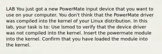 LAB You just got a new PowerMate input device that you want to use on your computer. You don't think that the PowerMate driver was compiled into the kernel of your Linux distribution. In this lab, your task is to: Use lsmod to verify that the device driver was not compiled into the kernel. Insert the powermate module into the kernel. Confirm that you have loaded the module into the kernel.