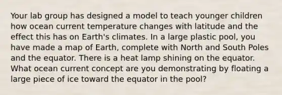 Your lab group has designed a model to teach younger children how ocean current temperature changes with latitude and the effect this has on Earth's climates. In a large plastic pool, you have made a map of Earth, complete with North and South Poles and the equator. There is a heat lamp shining on the equator. What ocean current concept are you demonstrating by floating a large piece of ice toward the equator in the pool?