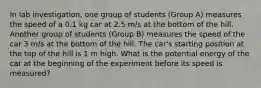 In lab investigation, one group of students (Group A) measures the speed of a 0.1 kg car at 2.5 m/s at the bottom of the hill. Another group of students (Group B) measures the speed of the car 3 m/s at the bottom of the hill. The car's starting position at the top of the hill is 1 m high. What is the potential energy of the car at the beginning of the experiment before its speed is measured?