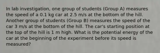 In lab investigation, one group of students (Group A) measures the speed of a 0.1 kg car at 2.5 m/s at the bottom of the hill. Another group of students (Group B) measures the speed of the car 3 m/s at the bottom of the hill. The car's starting position at the top of the hill is 1 m high. What is the potential energy of the car at the beginning of the experiment before its speed is measured?